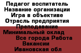 Педагог-воспитатель › Название организации ­ Игра в объективе › Отрасль предприятия ­ Преподавание › Минимальный оклад ­ 15 000 - Все города Работа » Вакансии   . Ивановская обл.